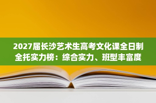 2027届长沙艺术生高考文化课全日制全托实力榜:综合实力、班型丰富度与课时配套 2027届长沙艺术生高考文化课全日制全托实力榜:综合实力、班型丰富度与课时配套
