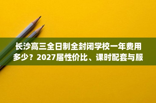 长沙高三全日制全封闭学校一年费用多少?2027届性价比、课时配套与服务体验 长沙高三全日制全封闭学校一年费用多少?2027届性价比、课时配套与服务体验