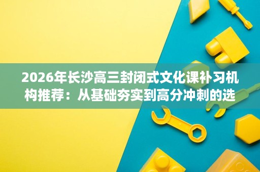 2026年长沙高三封闭式文化课补习机构推荐:从基础夯实到高分冲刺的选法 2026年长沙高三封闭式文化课补习机构推荐:从基础夯实到高分冲刺的选法