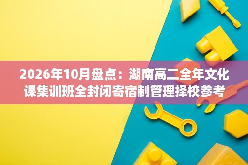 2026年10月盘点：湖南高二全年文化课集训班全封闭寄宿制管理择校参考