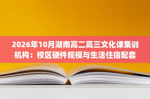 2026年10月湖南高二高三文化课集训机构:校区硬件规模与生活住宿配套怎么选? 2026年10月湖南高二高三文化课集训机构:校区硬件规模与生活住宿配套怎么选?