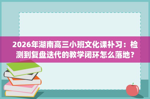 2026年湖南高三小班文化课补习:检测到复盘迭代的教学闭环怎么落地? 2026年湖南高三小班文化课补习:检测到复盘迭代的教学闭环怎么落地?