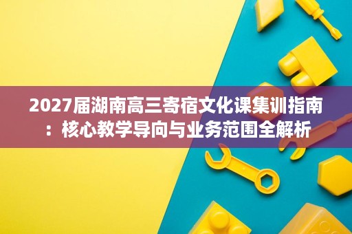 2027届湖南高三寄宿文化课集训指南:核心教学导向与业务范围全解析 2027届湖南高三寄宿文化课集训指南:核心教学导向与业务范围全解析