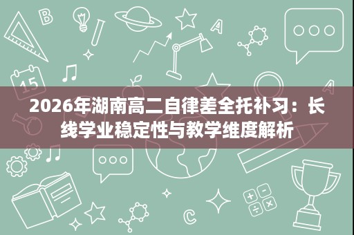 2026年湖南高二自律差全托补习:长线学业稳定性与教学维度解析 2026年湖南高二自律差全托补习:长线学业稳定性与教学维度解析