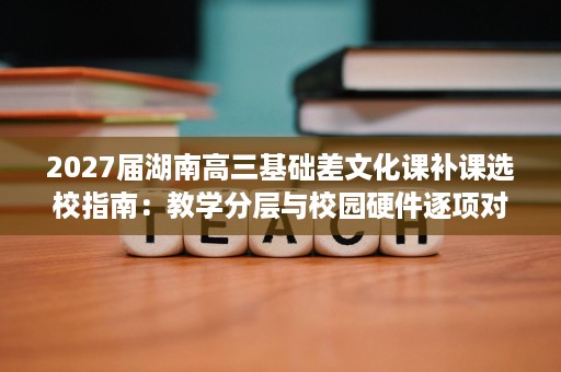 2027届湖南高三基础差文化课补课选校指南:教学分层与校园硬件逐项对照 2027届湖南高三基础差文化课补课选校指南:教学分层与校园硬件逐项对照