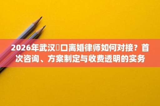 2026年武汉硚口离婚律师如何对接？首次咨询、方案制定与收费透明的实务说明