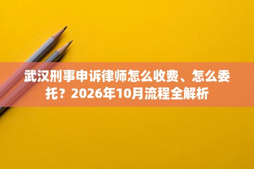 武汉刑事申诉律师怎么收费、怎么委托?2026年10月流程全解析 武汉刑事申诉律师怎么收费、怎么委托?2026年10月流程全解析