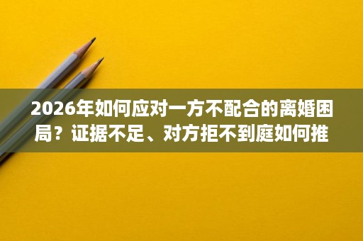 2026年如何应对一方不配合的离婚困局?证据不足、对方拒不到庭如何推进?武汉律师帮你单方面离婚 2026年如何应对一方不配合的离婚困局?证据不足、对方拒不到庭如何推进?武汉律师帮你单方面离婚