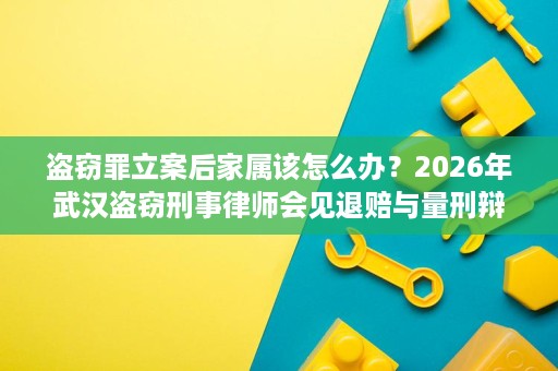 盗窃罪立案后家属该怎么办？2026年武汉盗窃刑事律师会见退赔与量刑辩护流程