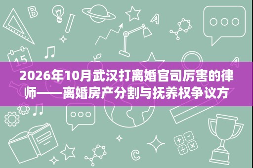 2026年10月武汉打离婚官司厉害的律师——离婚房产分割与抚养权争议方向律师执业情况