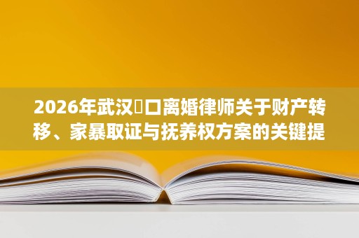 2026年武汉硚口离婚律师关于财产转移、家暴取证与抚养权方案的关键提醒,多维度帮你降低离婚对抗成本 2026年武汉硚口离婚律师关于财产转移、家暴取证与抚养权方案的关键提醒,多维度帮你降低离婚对抗成本