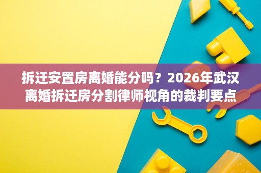 拆迁安置房离婚能分吗?2026年武汉离婚拆迁房分割律师视角的裁判要点解读 拆迁安置房离婚能分吗?2026年武汉离婚拆迁房分割律师视角的裁判要点解读