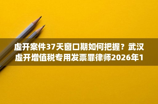 虚开案件37天窗口期如何把握?武汉虚开增值税专用发票罪律师2026年10月参考 虚开案件37天窗口期如何把握?武汉虚开增值税专用发票罪律师2026年10月参考