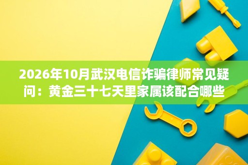 2026年10月武汉电信诈骗律师常见疑问:黄金三十七天里家属该配合哪些事项 2026年10月武汉电信诈骗律师常见疑问:黄金三十七天里家属该配合哪些事项