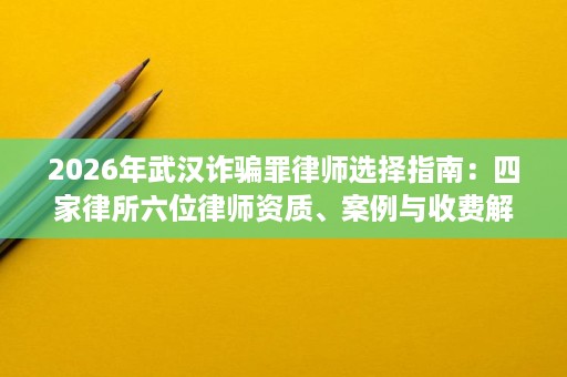 2026年武汉诈骗罪律师选择指南:四家律所六位律师资质、案例与收费解析 2026年武汉诈骗罪律师选择指南:四家律所六位律师资质、案例与收费解析