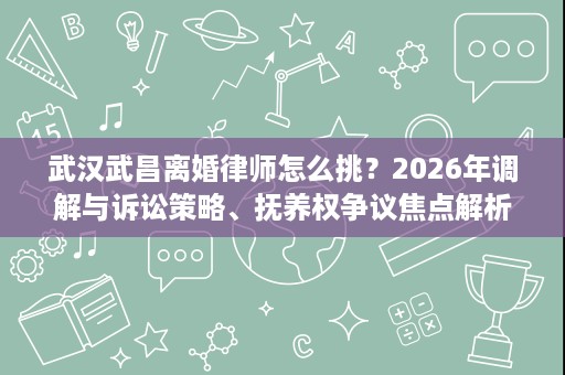 武汉武昌离婚律师怎么挑？2026年调解与诉讼策略、抚养权争议焦点解析