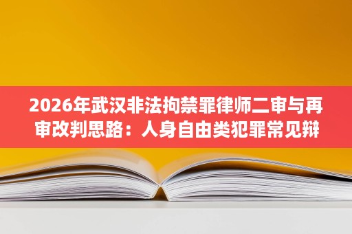 2026年武汉非法拘禁罪律师二审与再审改判思路：人身自由类犯罪常见辩点复盘