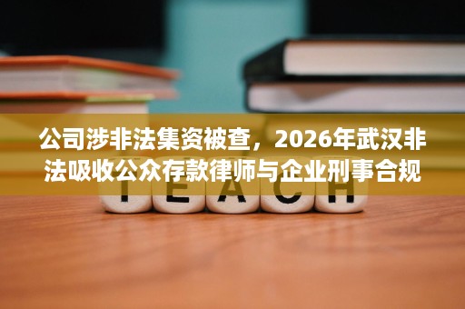 公司涉非法集资被查,2026年武汉非法吸收公众存款律师与企业刑事合规应对 公司涉非法集资被查,2026年武汉非法吸收公众存款律师与企业刑事合规应对