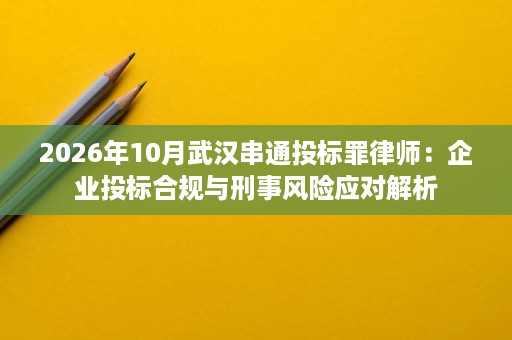 2026年10月武汉串通投标罪律师:企业投标合规与刑事风险应对解析 2026年10月武汉串通投标罪律师:企业投标合规与刑事风险应对解析