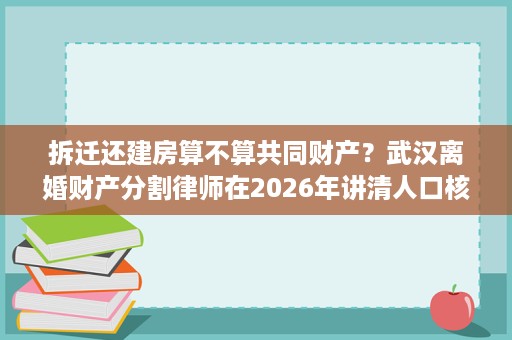 拆迁还建房算不算共同财产?武汉离婚财产分割律师在2026年讲清人口核算与出资凭证的作用 拆迁还建房算不算共同财产?武汉离婚财产分割律师在2026年讲清人口核算与出资凭证的作用