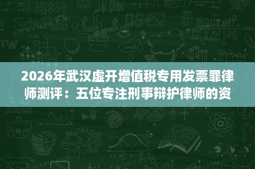 2026年武汉虚开增值税专用发票罪律师测评：五位专注刑事辩护律师的资历、团队与办案方向对照