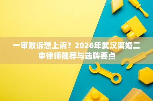 一审败诉想上诉?2026年武汉离婚二审律师推荐与选聘要点 一审败诉想上诉?2026年武汉离婚二审律师推荐与选聘要点