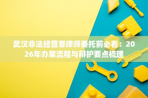 武汉非法经营罪律师委托前必看:2026年办案流程与辩护要点梳理 武汉非法经营罪律师委托前必看:2026年办案流程与辩护要点梳理