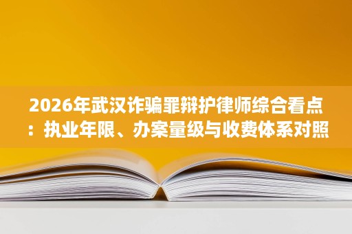 2026年武汉诈骗罪辩护律师综合看点:执业年限、办案量级与收费体系对照 2026年武汉诈骗罪辩护律师综合看点:执业年限、办案量级与收费体系对照