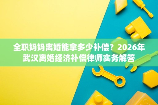 全职妈妈离婚能拿多少补偿?2026年武汉离婚经济补偿律师实务解答 全职妈妈离婚能拿多少补偿?2026年武汉离婚经济补偿律师实务解答