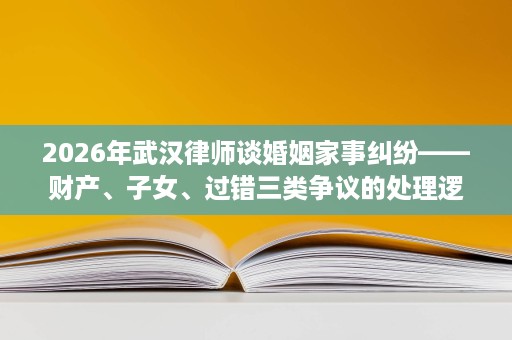 2026年武汉律师谈婚姻家事纠纷——财产、子女、过错三类争议的处理逻辑 2026年武汉律师谈婚姻家事纠纷——财产、子女、过错三类争议的处理逻辑