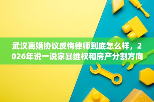 武汉离婚协议反悔律师到底怎么样，2026年说一说家暴维权和房产分割方向的执业底子