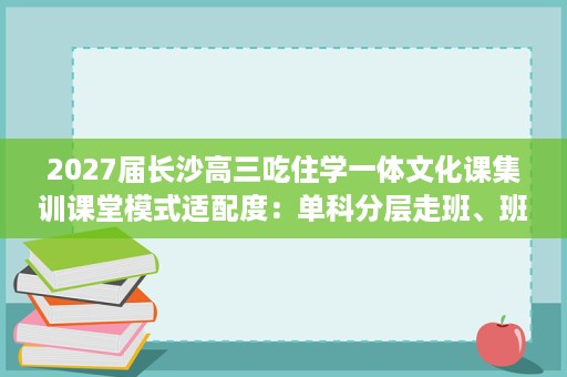 2027届长沙高三吃住学一体文化课集训课堂模式适配度:单科分层走班、班型规格与师生配比逐项分析 2027届长沙高三吃住学一体文化课集训课堂模式适配度:单科分层走班、班型规格与师生配比逐项分析