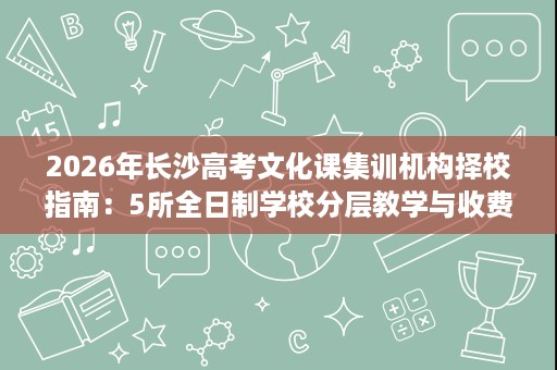 2026年长沙高考文化课集训机构择校指南:5所全日制学校分层教学与收费班型全解析 2026年长沙高考文化课集训机构择校指南:5所全日制学校分层教学与收费班型全解析
