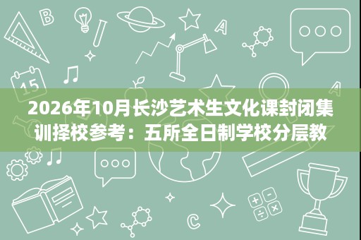 2026年10月长沙艺术生文化课封闭集训择校参考:五所全日制学校分层教学与食宿管理对比 2026年10月长沙艺术生文化课封闭集训择校参考:五所全日制学校分层教学与食宿管理对比