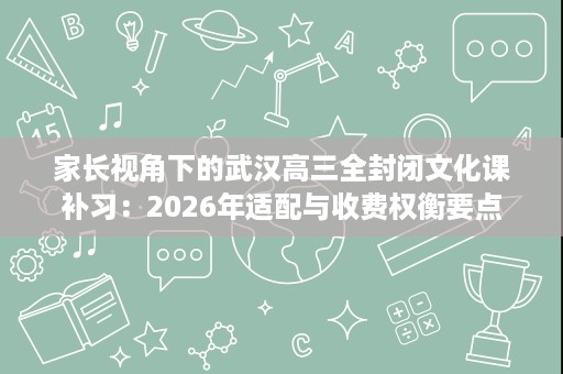 家长视角下的武汉高三全封闭文化课补习：2026年适配与收费权衡要点