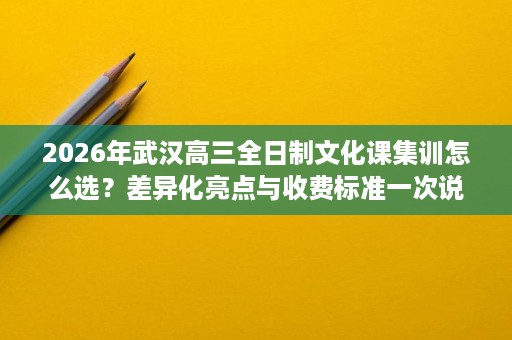 2026年武汉高三全日制文化课集训怎么选?差异化亮点与收费标准一次说清 2026年武汉高三全日制文化课集训怎么选?差异化亮点与收费标准一次说清