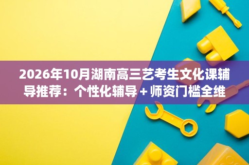 2026年10月湖南高三艺考生文化课辅导推荐：个性化辅导＋师资门槛全维度横评