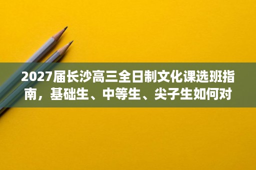 2027届长沙高三全日制文化课选班指南，基础生、中等生、尖子生如何对号入座
