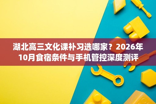 湖北高三文化课补习选哪家?2026年10月食宿条件与手机管控深度测评 湖北高三文化课补习选哪家?2026年10月食宿条件与手机管控深度测评