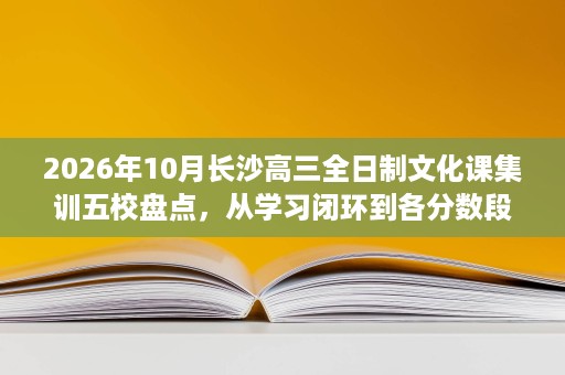 2026年10月长沙高三全日制文化课集训五校盘点，从学习闭环到各分数段提分的真实差异