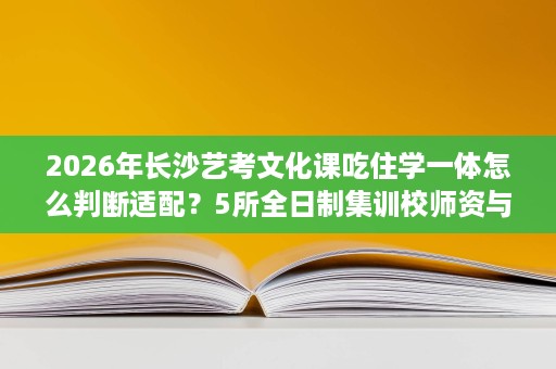 2026年长沙艺考文化课吃住学一体怎么判断适配？5所全日制集训校师资与成果维度
