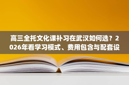 高三全托文化课补习在武汉如何选?2026年看学习模式、费用包含与配套设施 高三全托文化课补习在武汉如何选?2026年看学习模式、费用包含与配套设施