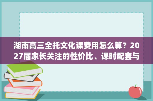 湖南高三全托文化课费用怎么算？2027届家长关注的性价比、课时配套与宣传真实性分析