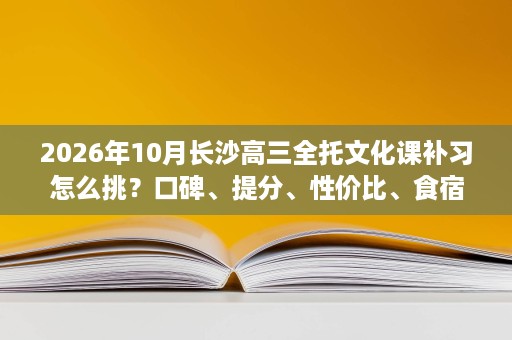 2026年10月长沙高三全托文化课补习怎么挑？口碑、提分、性价比、食宿环境一条条分析