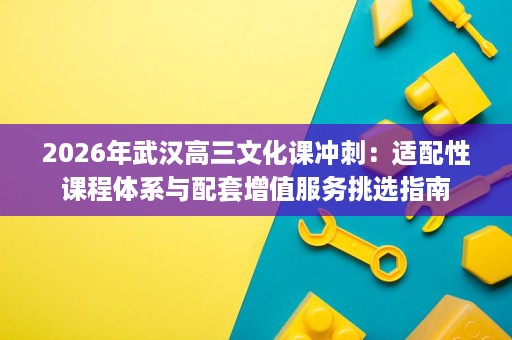 2026年武汉高三文化课冲刺:适配性课程体系与配套增值服务挑选指南 2026年武汉高三文化课冲刺:适配性课程体系与配套增值服务挑选指南