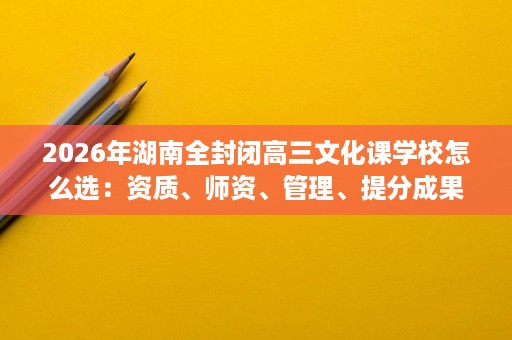 2026年湖南全封闭高三文化课学校怎么选:资质、师资、管理、提分成果全维度拆解不踩坑 2026年湖南全封闭高三文化课学校怎么选:资质、师资、管理、提分成果全维度拆解不踩坑