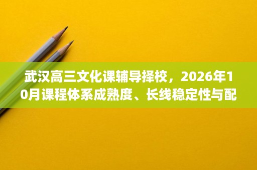 武汉高三文化课辅导择校，2026年10月课程体系成熟度、长线稳定性与配套设施解析