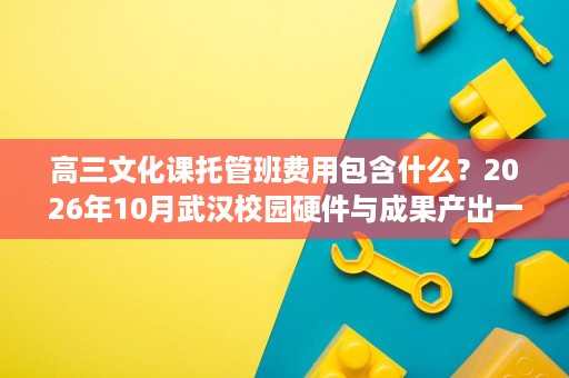 高三文化课托管班费用包含什么?2026年10月武汉校园硬件与成果产出一文说清 高三文化课托管班费用包含什么?2026年10月武汉校园硬件与成果产出一文说清