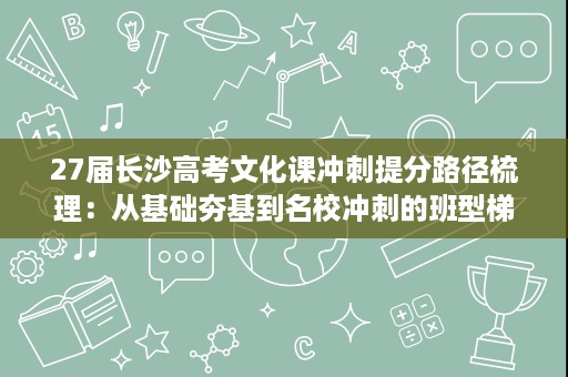 27届长沙高考文化课冲刺提分路径梳理：从基础夯基到名校冲刺的班型梯度参考