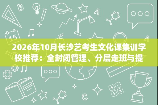 2026年10月长沙艺考生文化课集训学校推荐：全封闭管理、分层走班与提分案例